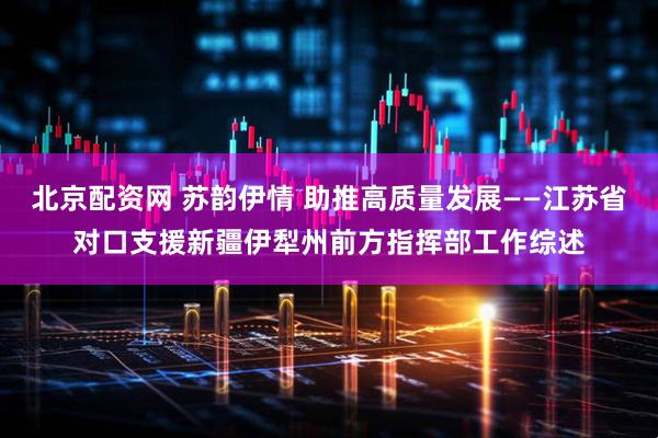 北京配资网 苏韵伊情 助推高质量发展——江苏省对口支援新疆伊犁州前方指挥部工作综述