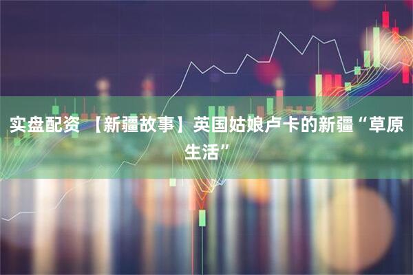 实盘配资 【新疆故事】英国姑娘卢卡的新疆“草原生活”