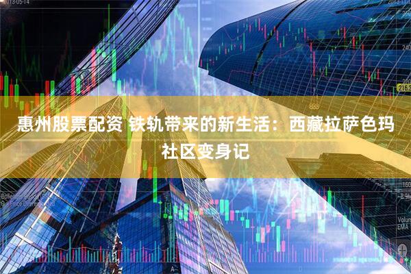 惠州股票配资 铁轨带来的新生活：西藏拉萨色玛社区变身记