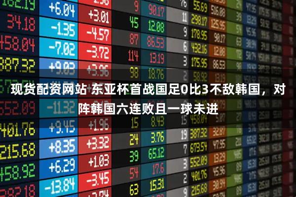 现货配资网站 东亚杯首战国足0比3不敌韩国，对阵韩国六连败且一球未进