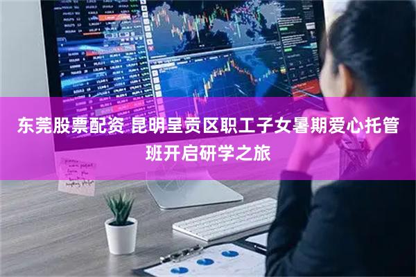 东莞股票配资 昆明呈贡区职工子女暑期爱心托管班开启研学之旅