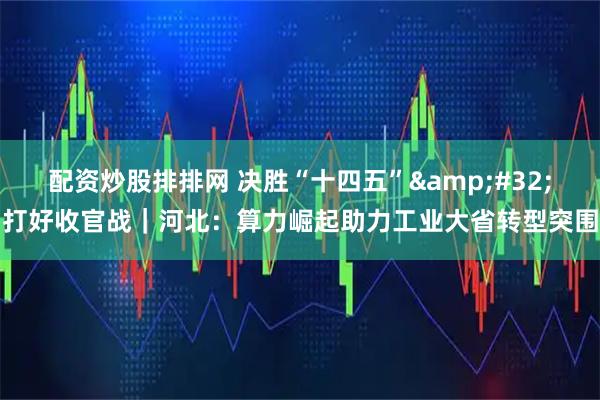 配资炒股排排网 决胜“十四五” 打好收官战｜河北：算力崛起助力工业大省转型突围